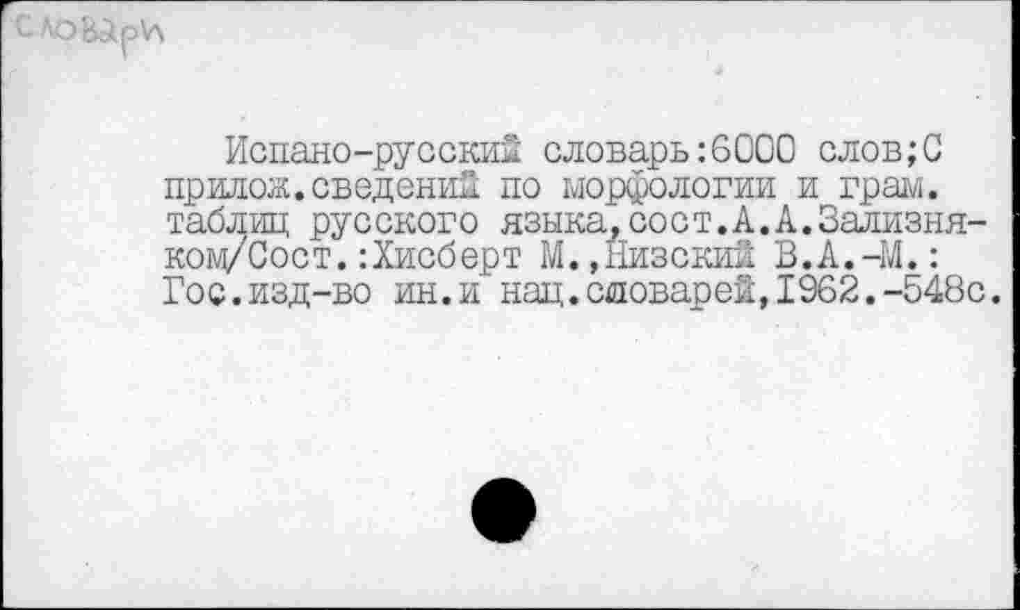 ﻿
Испано-русский словарь:6000 слов;С прилож.сведений по морфологии и грам. таблиц русского языка,сост.А.А.Зализня-ком/Сост.:Хисберт М.,Низский В.А.-М.: Гос.изд-во ин.и нац.словарей,1962.-548с.